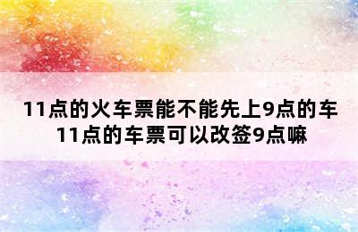 11点的火车票能不能先上9点的车 11点的车票可以改签9点嘛